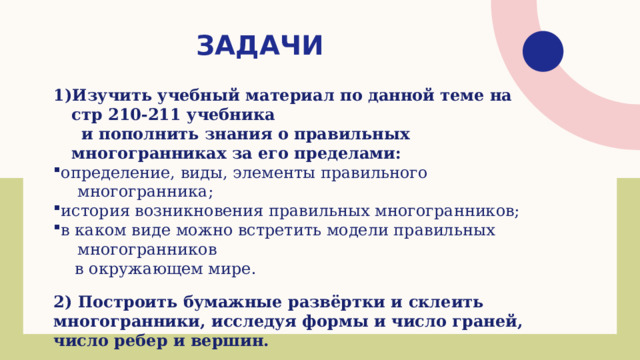 задачи Изучить учебный материал по данной теме на стр 210-211 учебника  и пополнить знания о правильных многогранниках за его пределами: определение, виды, элементы правильного многогранника; история возникновения правильных многогранников; в каком виде можно встретить модели правильных многогранников определение, виды, элементы правильного многогранника; история возникновения правильных многогранников; в каком виде можно встретить модели правильных многогранников  в окружающем мире. 2) Построить бумажные развёртки и склеить многогранники, исследуя формы и число граней, число ребер и вершин. 