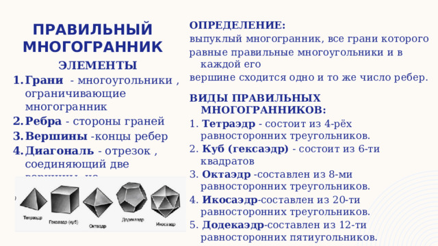 правильный многогранник ОПРЕДЕЛЕНИЕ: выпуклый многогранник, все грани которого равные правильные многоугольники и в каждой его вершине сходится одно и то же число ребер.  ВИДЫ ПРАВИЛЬНЫХ МНОГОГРАННИКОВ: 1. Тетраэдр - состоит из 4-рёх равносторонних треугольников. 2. Куб (гексаэдр) - состоит из 6-ти квадратов 3. Октаэдр -составлен из 8-ми равносторонних треугольников. 4. Икосаэдр -составлен из 20-ти равносторонних треугольников. 5. Додекаэдр -составлен из 12-ти равносторонних пятиугольников. ЭЛЕМЕНТЫ Грани - многоугольники , ограничивающие многогранник Ребра - стороны граней Вершины -концы ребер Диагональ - отрезок , соединяющий две вершины, не принадлежащее одной грани 