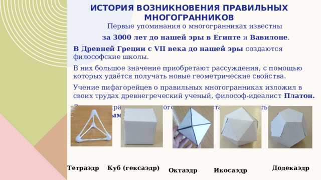 История возникновения правильных многогранников Первые упоминания о многогранниках известны за 3000 лет до нашей эры в Египте и Вавилоне . В Древней Греции с VII века до нашей эры создаются философские школы. В них большое значение приобретают рассуждения, с помощью которых удаётся получать новые геометрические свойства. Учение пифагорейцев о правильных многогранниках изложил в своих трудах древнегреческий ученый, философ-идеалист Платон.  С тех пор правильные многогранники стали называться платоновыми телами .   Тетраэдр Куб (гексаэдр) Додекаэдр Октаэдр Икосаэдр 