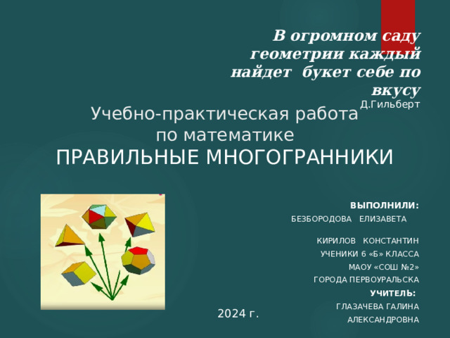 В огромном саду геометрии каждый найдет букет себе по вкусу Д.Гильберт Учебно-практическая работа  по математике  ПРАВИЛЬНЫЕ МНОГОГРАННИКИ Выполнили: Безбородова Елизавета Кирилов Константин ученики 6 «Б» класса МАОУ «СОШ №2» города Первоуральска Учител ь: Глазачева Галина Александровна 2024 г. 