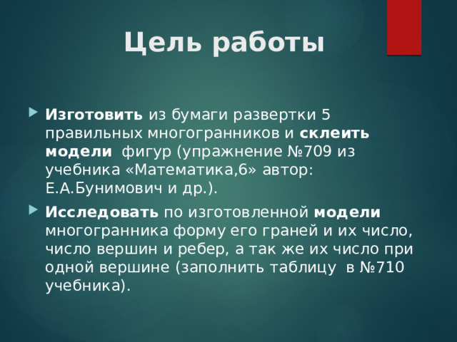 Цель работы Изготовить из бумаги развертки 5 правильных многогранников и склеить  модели фигур (упражнение №709 из учебника «Математика,6» автор: Е.А.Бунимович и др.). Исследовать по изготовленной модели многогранника форму его граней и их число, число вершин и ребер, а так же их число при одной вершине (заполнить таблицу в №710 учебника). 