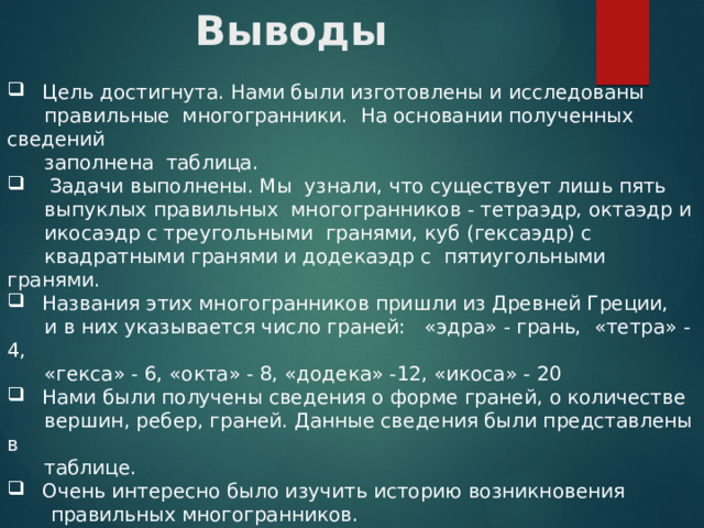 Выводы  Цель достигнута. Нами были изготовлены и исследованы  правильные многогранники. На основании полученных сведений  заполнена таблица.  Задачи выполнены. Мы узнали, что существует лишь пять  выпуклых правильных многогранников - тетраэдр, октаэдр и  икосаэдр с треугольными гранями, куб (гексаэдр) с  квадратными гранями и додекаэдр с пятиугольными гранями.  Названия этих многогранников пришли из Древней Греции,  и в них указывается число граней: «эдра» - грань, «тетра» - 4,  «гекса» - 6, «окта» - 8, «додека» -12, «икоса» - 20  Нами были получены сведения о форме граней, о количестве  вершин, ребер, граней. Данные сведения были представлены в  таблице.  Очень интересно было изучить историю возникновения  правильных многогранников.  В наши дни многогранники - это главное открытие человечества.  Мы в постоянном окружении многогранников. 