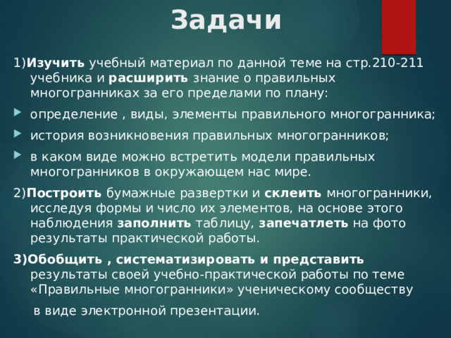 Задачи 1) Изучить учебный материал по данной теме на стр.210-211 учебника и расширить знание о правильных многогранниках за его пределами по плану: определение , виды, элементы правильного многогранника; история возникновения правильных многогранников; в каком виде можно встретить модели правильных многогранников в окружающем нас мире. 2) Построить бумажные развертки и склеить многогранники, исследуя формы и число их элементов, на основе этого наблюдения заполнить таблицу, запечатлеть на фото результаты практической работы. 3)Обобщить , систематизировать и представить результаты своей учебно-практической работы по теме «Правильные многогранники» ученическому сообществу  в виде электронной презентации. 