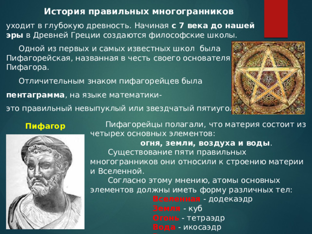  История правильных многогранников уходит в глубокую древность. Начиная с 7 века до нашей эры в Древней Греции создаются философские школы.  Одной из первых и самых известных школ была Пифагорейская, названная в честь своего основателя Пифагора.  Отличительным знаком пифагорейцев была пентаграмма , на языке математики- это правильный невыпуклый или звездчатый пятиугольник.  Пифагорейцы полагали, что материя состоит из четырех основных элементов:  огня, земли, воздуха и воды .  Существование пяти правильных многогранников они относили к строению материи и Вселенной.  Согласно этому мнению, атомы основных элементов должны иметь форму различных тел: Вселенная - додекаэдр Земля - куб Огонь - тетраэдр Вода - икосаэдр Воздух - октаэдр Пифагор 