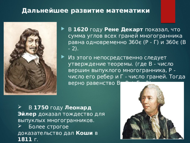 Дальнейшее развитие математики В 1620 году Рене Декарт показал, что сумма углов всех граней многогранника равна одновременно 360є (Р - Г) и 360є (В - 2). Из этого непосредственно следует утверждение теоремы. (где В - число вершин выпуклого многогранника, Р - число его ребер и Г - число граней. Тогда верно равенство В - Р + Г =2)  В 1750 году Леонард Эйлер доказал тождество для выпуклых многогранников.  Более строгое доказательство дал Коши в 1811 г. 