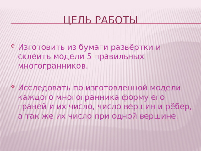 ЦЕЛЬ РАБОТЫ Изготовить из бумаги развёртки и склеить модели 5 правильных многогранников. Исследовать по изготовленной модели каждого многогранника форму его граней и их число, число вершин и рёбер, а так же их число при одной вершине. 