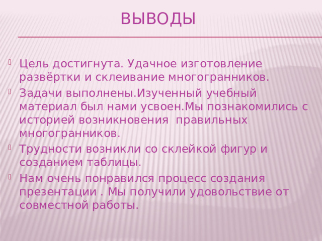 Выводы Цель достигнута. Удачное изготовление развёртки и склеивание многогранников. Задачи выполнены.Изученный учебный материал был нами усвоен.Мы познакомились с историей возникновения правильных многогранников. Трудности возникли со склейкой фигур и созданием таблицы. Нам очень понравился процесс создания презентации . Мы получили удовольствие от совместной работы. 