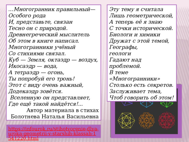 Эту тему я считала … Многогранник правильный— Особого рода Лишь геометрической, И, представьте, связан А теперь её я знаю Тесно он с природой. С точки исторической. Биологи и химики Древнегреческий мыслитель Об этом в книге написал. Дружат с этой темой, Географы, геологи                Многогранники учёный Гадают над проблемой. Со стихиями связал. Куб — Земля, октаэдр — воздух, В теме «Многогранники» Столько есть секретов. Икосаэдр — вода, Заслуживает тема, А тетраэдр — огонь, Чтоб говорить об этом! Ты попробуй его тронь! Этот с виду очень важный, Додекаэдр зовётся.       Вселенную он представляет, Где ещё такой найдётся!... Автор материала в стихах Болотнева Наталья Васильевна https://infourok.ru/stihotvorenie-dlya-uroka-geometrii-v-starshih-klassah-1541220.html  