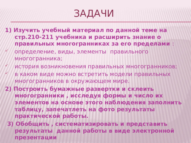 Задачи 1) Изучить учебный материал по данной теме на стр.210-211 учебника и расширить знание о правильных многогранниках за его пределами : определение, виды, элементы правильного многогранника; история возникновения правильных многогранников; в каком виде можно встретить модели правильных многогранников в окружающем мире. 2) Построить бумажные развертки и склеить многогранники , исследуя формы и число их элементов на основе этого наблюдения заполнить таблицу, запечатлеть на фото результаты практической работы.  3) Обобщить , систематизировать и представить результаты данной работы в виде электронной презентации  