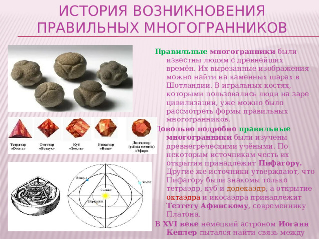 История возникновения правильных многогранников Правильные многогранники были известны людям с древнейших времён. Их вырезанные изображения можно найти на каменных шарах в Шотландии. В игральных костях, которыми пользовались люди на заре цивилизации, уже можно было рассмотреть формы правильных многогранников. Довольно подробно правильные многогранники были изучены древнегреческими учёными. По некоторым источникам честь их открытия принадлежит Пифагору. Другие же источники утверждают, что Пифагору были знакомы только тетраэдр, куб и додекаэдр , а открытие октаэдра и икосаэдра принадлежит Теэтету Афинскому , современнику Платона. В XVI веке немецкий астроном Иоганн Кеплер пытался найти связь между пятью известными на тот момент планетами Солнечной системы, исключая Землю, и правильными многогранниками. В своей книге «Тайна мира», вышедшей в 1596 году, он изложил свою модель Солнечной системы. 