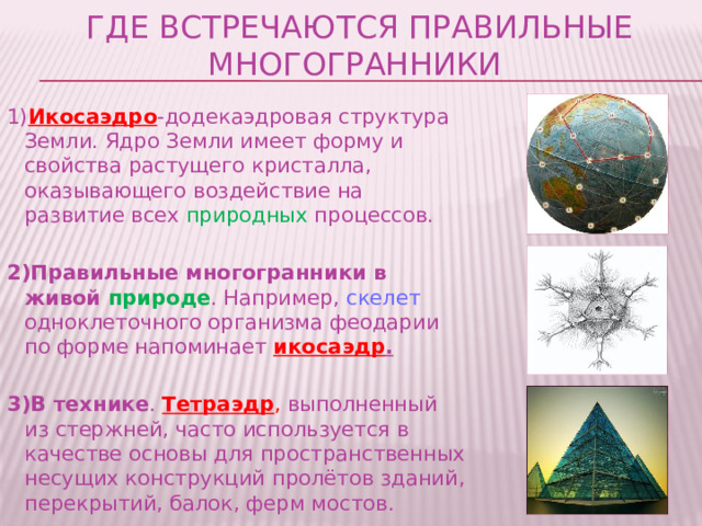 Где встречаются правильные многогранники 1) Икосаэдро -додекаэдровая структура Земли. Ядро Земли имеет форму и свойства растущего кристалла, оказывающего воздействие на развитие всех природных процессов. 2)Правильные многогранники в живой природе . Например, скелет одноклеточного организма феодарии по форме напоминает икосаэдр .  3)В технике . Тетраэдр , выполненный из стержней, часто используется в качестве основы для пространственных несущих конструкций пролётов зданий, перекрытий, балок, ферм мостов. 