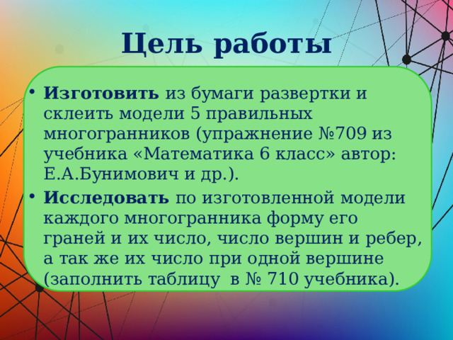 Цель работы Изготовить из бумаги развертки и склеить модели 5 правильных многогранников (упражнение №709 из учебника «Математика 6 класс» автор: Е.А.Бунимович и др.). Исследовать по изготовленной модели каждого многогранника форму его граней и их число, число вершин и ребер, а так же их число при одной вершине (заполнить таблицу в № 710 учебника). 