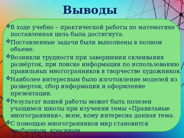 Выводы В ходе учебно – практической работы по математике поставленная цель была достигнута. Поставленные задачи были выполнены в полном объеме. Возникли трудности при завершении склеивания развёрток, при поиске информации по использованию правильных многогранников в творчестве художников. Наиболее интересным было изготовление моделей из разверток, сбор информации и оформление презентации. Результат нашей работы может быть полезен учащимся школы при изучении темы «Правильные многогранники», всем, кому интересна данная тема. С помощью многогранников мир становится необычным, красивым. 