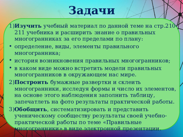 Задачи 1) Изучить учебный материал по данной теме на стр.210-211 учебника и расширить  знание о правильных многогранниках за его пределами по плану: определение, виды, элементы правильного многогранника; история возникновения правильных многогранников; в каком виде можно встретить модели правильных многогранников в окружающем нас мире. 2) Построить бумажные развертки и склеить  многогранники, исследуя формы и число их элементов, на основе этого наблюдения заполнить таблицу, запечатлеть на фото результаты практической работы. 3) Обобщить , систематизировать и представить  ученическому сообществу результаты своей учебно-практической работы по теме «Правильные многогранники» в виде электронной презентации. 