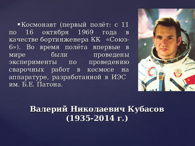 Космонавт (первый полёт: с 11 по 16 октября 1969 года в качестве бортинженера КК «Союз-6»). Во время полёта впервые в мире были проведены эксперименты по проведению сварочных работ в космосе на аппаратуре, разработанной в ИЭС им. Б.Е. Патона. Валерий Николаевич Кубасов (1935-2014 г.) 