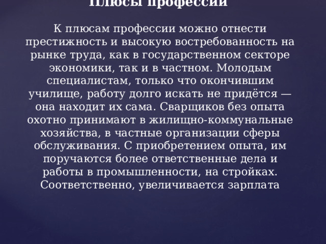   Плюсы профессии   К плюсам профессии можно отнести престижность и высокую востребованность на рынке труда, как в государственном секторе экономики, так и в частном. Молодым специалистам, только что окончившим училище, работу долго искать не придётся — она находит их сама. Сварщиков без опыта охотно принимают в жилищно-коммунальные хозяйства, в частные организации сферы обслуживания. С приобретением опыта, им поручаются более ответственные дела и работы в промышленности, на стройках. Соответственно, увеличивается зарплата 