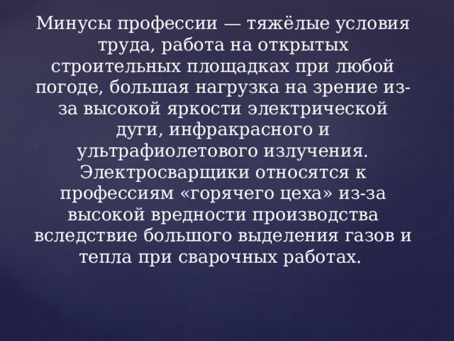  Минусы профессии   Минусы профессии — тяжёлые условия труда, работа на открытых строительных площадках при любой погоде, большая нагрузка на зрение из-за высокой яркости электрической дуги, инфракрасного и ультрафиолетового излучения. Электросварщики относятся к профессиям «горячего цеха» из-за высокой вредности производства вследствие большого выделения газов и тепла при сварочных работах. 