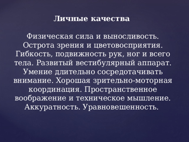 Личные качества   Физическая сила и выносливость. Острота зрения и цветовосприятия. Гибкость, подвижность рук, ног и всего тела. Развитый вестибулярный аппарат. Умение длительно сосредотачивать внимание. Хорошая зрительно-моторная координация. Пространственное воображение и техническое мышление. Аккуратность. Уравновешенность. 