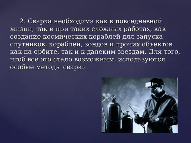 2. Сварка необходима как в повседневной жизни, так и при таких сложных работах, как создание космических кораблей для запуска спутников, кораблей, зондов и прочих объектов как на орбите, так и к далеким звездам. Для того, чтоб все это стало возможным, используются особые методы сварки 