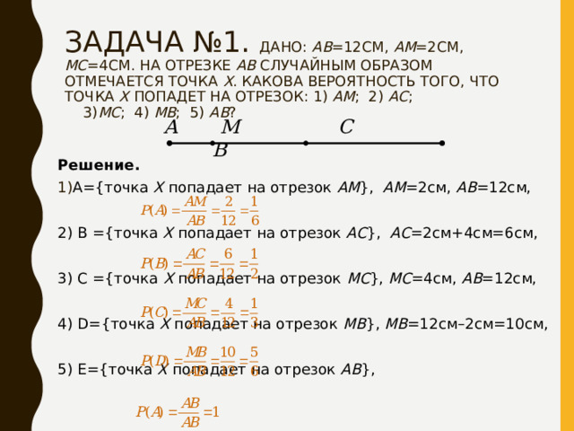 ЗАДАЧА №1. ДАНО: АВ =12СМ, АМ =2СМ, МС =4СМ. НА ОТРЕЗКЕ АВ СЛУЧАЙНЫМ ОБРАЗОМ ОТМЕЧАЕТСЯ ТОЧКА Х . КАКОВА ВЕРОЯТНОСТЬ ТОГО, ЧТО ТОЧКА Х ПОПАДЕТ НА ОТРЕЗОК: 1) АМ ; 2) АС ;  3) МС ; 4) МВ ; 5) АВ ?  А М С В Решение. A ={точка Х попадает на отрезок АМ }, АМ =2см, АВ =12см, 2) В ={точка Х попадает на отрезок АС }, АС =2см+4см=6см, 3) С ={точка Х попадает на отрезок МС }, МС =4см, АВ =12см, 4) D={ точка Х попадает на отрезок МВ } , МВ =12см–2см=10см, 5) Е= { точка Х попадает на отрезок АВ } , 