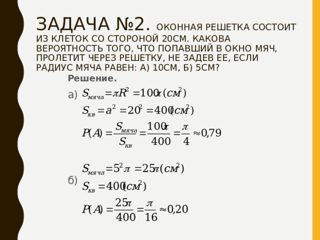 ЗАДАЧА №2. ОКОННАЯ РЕШЕТКА СОСТОИТ ИЗ КЛЕТОК СО СТОРОНОЙ 20СМ. КАКОВА ВЕРОЯТНОСТЬ ТОГО, ЧТО ПОПАВШИЙ В ОКНО МЯЧ, ПРОЛЕТИТ ЧЕРЕЗ РЕШЕТКУ, НЕ ЗАДЕВ ЕЕ, ЕСЛИ РАДИУС МЯЧА РАВЕН: А) 10СМ, Б) 5СМ? Решение. а) б) 