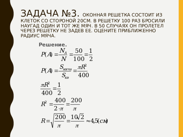 ЗАДАЧА №3. ОКОННАЯ РЕШЕТКА СОСТОИТ ИЗ КЛЕТОК СО СТОРОНОЙ 20СМ. В РЕШЕТКУ 100 РАЗ БРОСИЛИ НАУГАД ОДИН И ТОТ ЖЕ МЯЧ. В 50 СЛУЧАЯХ ОН ПРОЛЕТЕЛ ЧЕРЕЗ РЕШЕТКУ НЕ ЗАДЕВ ЕЕ. ОЦЕНИТЕ ПРИБЛИЖЕННО РАДИУС МЯЧА. Решение. 