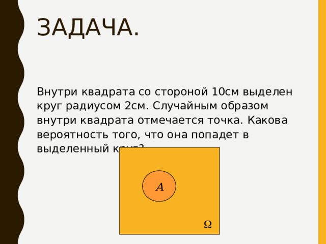 ЗАДАЧА. Внутри квадрата со стороной 10см выделен круг радиусом 2см. Случайным образом внутри квадрата отмечается точка. Какова вероятность того, что она попадет в выделенный круг?   А 