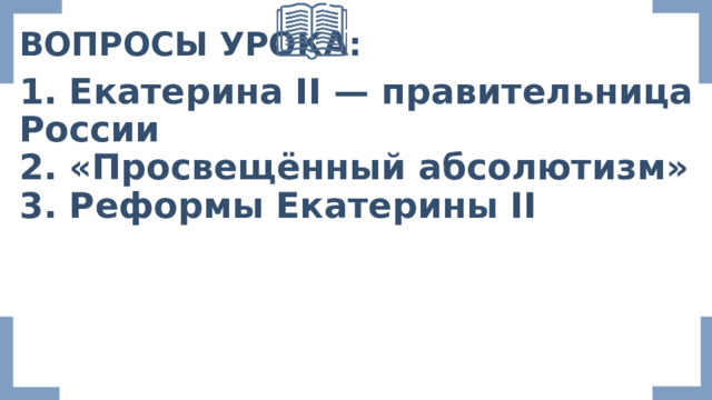 ВОПРОСЫ УРОКА: 1. Екатерина II — правительница России 2. «Просвещённый абсолютизм» 3. Реформы Екатерины II 