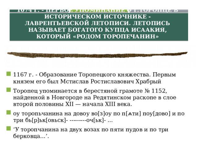 1074 г. - Первое упоминание о г.Торопце в историческом источнике - Лаврентьевской летописи. Летопись называет богатого купца Исаакия, который «родом торопечанин» 1167 г. - Образование Торопецкого княжества. Первым князем его был Мстислав Ростиславович Храбрый Торопец упоминается в берестяной грамоте № 1152, найденной в Новгороде на Редятинском раскопе в слое второй половины ХII — начала XIII века. оу торопьчанина на довоу во[з]оу по п[ѧти] поу[дово] и по три бь[р]ьк[овьск]- ---------оч[ьк]- … ‘ У торопчанина на двух возах по пяти пудов и по три берковца…’. 