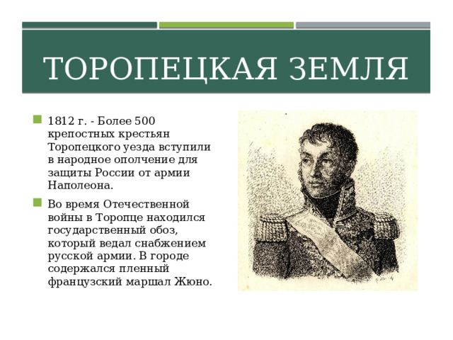 Торопецкая земля 1812 г. - Более 500 крепостных крестьян Торопецкого уезда вступили в народное ополчение для защиты России от армии Наполеона. Во время Отечественной войны в Торопце находился государственный обоз, который ведал снабжением русской армии. В городе содержался пленный французский маршал Жюно. 