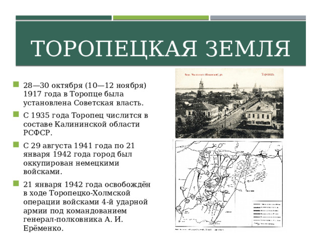 Торопецкая земля 28—30 октября (10—12 ноября) 1917 года в Торопце была установлена Советская власть. С 1935 года Торопец числится в составе Калининской области РСФСР. С 29 августа 1941 года по 21 января 1942 года город был оккупирован немецкими войсками. 21 января 1942 года освобождён в ходе Торопецко-Холмской операции войсками 4-й ударной армии под командованием генерал-полковника А. И. Ерёменко. 