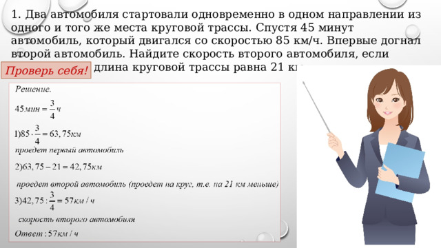 1. Два автомобиля стартовали одновременно в одном направлении из одного и того же места круговой трассы. Спустя 45 минут автомобиль, который двигался со скоростью 85 км/ч. Впервые догнал второй автомобиль. Найдите скорость второго автомобиля, если известно, что длина круговой трассы равна 21 км. Проверь себя! 