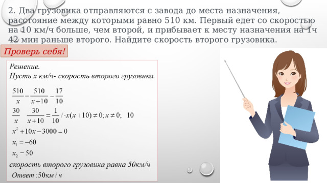 2. Два грузовика отправляются с завода до места назначения, расстояние между которыми равно 510 км. Первый едет со скоростью на 10 км/ч больше, чем второй, и прибывает к месту назначения на 1ч 42 мин раньше второго. Найдите скорость второго грузовика.  Проверь себя! 