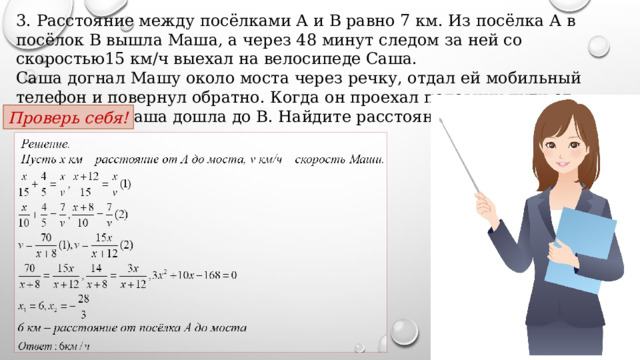 3. Расстояние между посёлками А и В равно 7 км. Из посёлка А в посёлок В вышла Маша, а через 48 минут следом за ней со скоростью15 км/ч выехал на велосипеде Саша. Саша догнал Машу около моста через речку, отдал ей мобильный телефон и повернул обратно. Когда он проехал половину пути от моста до А, Маша дошла до В. Найдите расстояние от посёлка А до моста. Проверь себя! 