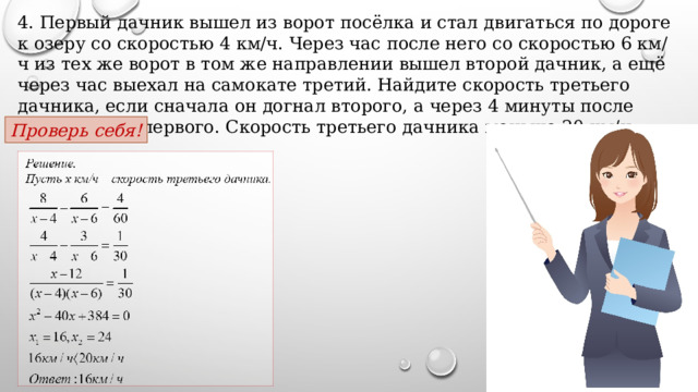 4. Первый дачник вышел из ворот посёлка и стал двигаться по дороге к озеру со скоростью 4 км/ч. Через час после него со скоростью 6 км/ч из тех же ворот в том же направлении вышел второй дачник, а ещё через час выехал на самокате третий. Найдите скорость третьего дачника, если сначала он догнал второго, а через 4 минуты после этого догнал первого. Скорость третьего дачника меньше 20 км/ч. Проверь себя! 