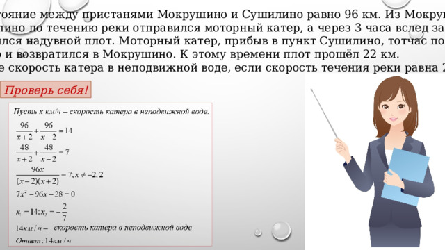 2. Расстояние между пристанями Мокрушино и Сушилино равно 96 км. Из Мокрушино в Сушилино по течению реки отправился моторный катер, а через 3 часа вслед за ним отправился надувной плот. Моторный катер, прибыв в пункт Сушилино, тотчас повернул обратно и возвратился в Мокрушино. К этому времени плот прошёл 22 км. Найдите скорость катера в неподвижной воде, если скорость течения реки равна 2 км/ч. Проверь себя! 