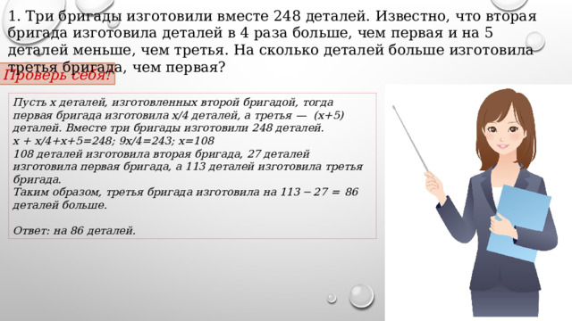 1. Три бригады изготовили вместе 248 деталей. Известно, что вторая бригада изготовила деталей в 4 раза больше, чем первая и на 5 деталей меньше, чем третья. На сколько деталей больше изготовила третья бригада, чем первая? Проверь себя! Пусть x деталей, изготовленных второй бригадой, тогда первая бригада изготовила х/4 деталей, а третья  — (х+5) деталей. Вместе три бригады изготовили 248 деталей. х + х/4+х+5=248; 9х/4=243; х=108 108 деталей изготовила вторая бригада, 27 деталей изготовила первая бригада, а 113 деталей изготовила третья бригада. Таким образом, третья бригада изготовила на 113 − 27  =  86 деталей больше.   Ответ: на 86 деталей. 