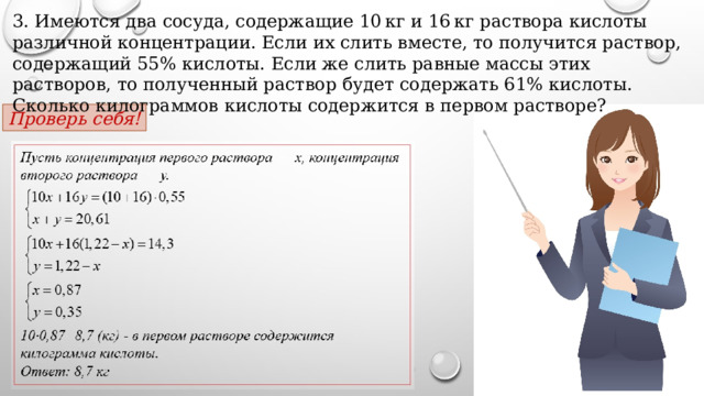 3. Имеются два сосуда, содержащие 10 кг и 16 кг раствора кислоты различной концентрации. Если их слить вместе, то получится раствор, содержащий 55% кислоты. Если же слить равные массы этих растворов, то полученный раствор будет содержать 61% кислоты. Сколько килограммов кислоты содержится в первом растворе? Проверь себя! 