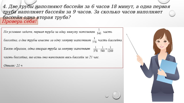 4. Две трубы наполняют бассейн за 6 часов 18 минут, а одна первая труба наполняет бассейн за 9 часов. За сколько часов наполняет бассейн одна вторая труба? Проверь себя! 