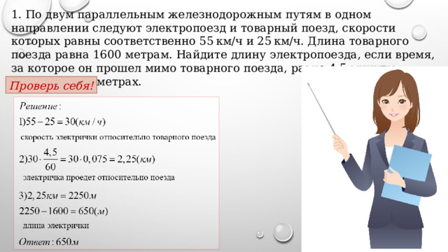 1. По двум параллельным железнодорожным путям в одном направлении следуют электропоезд и товарный поезд, скорости которых равны соответственно 55 км/ч и 25 км/ч. Длина товарного поезда равна 1600 метрам. Найдите длину электропоезда, если время, за которое он прошел мимо товарного поезда, равно 4,5 минуты. Ответ дайте в метрах. Проверь себя! 