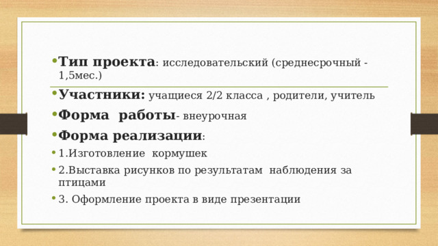 Тип проекта : исследовательский (среднесрочный -1,5мес.) Участники: учащиеся 2/2 класса , родители, учитель Форма работы - внеурочная Форма реализации : 1.Изготовление кормушек 2.Выставка рисунков по результатам наблюдения за птицами 3. Оформление проекта в виде презентации 