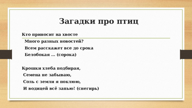 Загадки про птиц Кто приносит на хвосте  Много разных новостей?  Всем расскажет все до срока  Белобокая … (сорока)   Крошки хлеба подбирая,  Семена не забываю,  Соль с земли я поклюю,  И водицей всё запью! (снегирь)   