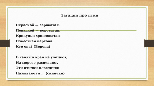 Загадки про птиц Окраской — сероватая, Повадкой — вороватая. Крикунья хрипловатая Известная персона. Кто она? (Ворона)   В тёплый край не улетают, На морозе распевают, Эти птички-невелички Называются … (синички)   