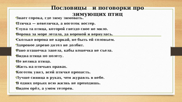 Пословицы и поговорки про зимующих птиц   Знает сорока, где зиму зимовать. Птичка — невеличка, а ноготок востер. Глупа та птица, которой гнездо свое не мило. Ворона за море летала, да вороной и вернулась. Сколько ворона не каркай, не быть ей соловьем. Здоровое дерево дятел не долбит. Рано пташечка запела, кабы кошечка не съела. Видна птица по полету. Не велика птица. Жить на птичьих правах. Коготок увяз, всей птичке пропасть. Лучше синица в руках, чем журавль в небе. В одних перьях всю жизнь не проходишь. Видом орёл, а умом тетерев.   