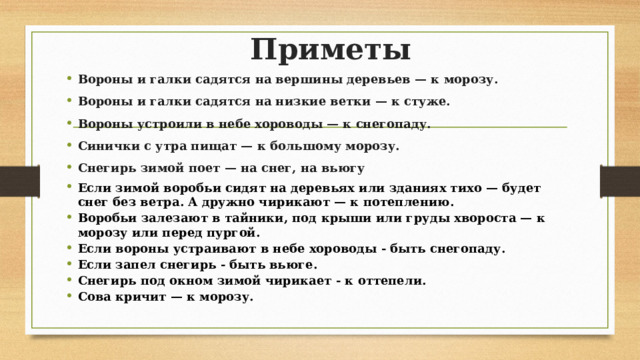 Приметы Вороны и галки садятся на вершины деревьев — к морозу. Вороны и галки садятся на низкие ветки — к стуже. Вороны устроили в небе хороводы — к снегопаду. Синички с утра пищат — к большому морозу. Снегирь зимой поет — на снег, на вьюгу Если зимой воробьи сидят на деревьях или зданиях тихо — будет снег без ветра. А дружно чирикают — к потеплению. Воробьи залезают в тайники, под крыши или груды хвороста — к морозу или перед пургой. Если вороны устраивают в небе хороводы - быть снегопаду. Если запел снегирь - быть вьюге. Снегирь под окном зимой чирикает - к оттепели. Сова кричит — к морозу. 