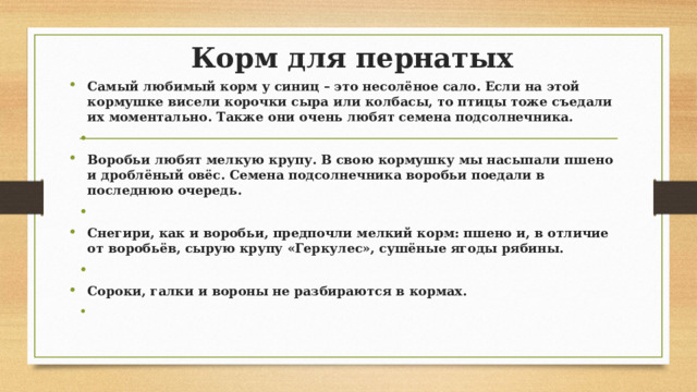 Корм для пернатых Самый любимый корм у синиц – это несолёное сало. Если на этой кормушке висели корочки сыра или колбасы, то птицы тоже съедали их моментально. Также они очень любят семена подсолнечника.   Воробьи любят мелкую крупу. В свою кормушку мы насыпали пшено и дроблёный овёс. Семена подсолнечника воробьи поедали в последнюю очередь.   Снегири, как и воробьи, предпочли мелкий корм: пшено и, в отличие от воробьёв, сырую крупу «Геркулес», сушёные ягоды рябины.   Сороки, галки и вороны не разбираются в кормах.   