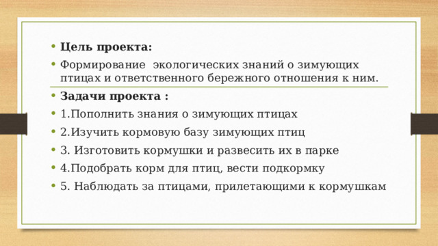 Цель проекта: Формирование экологических знаний о зимующих птицах и ответственного бережного отношения к ним. Задачи проекта : 1.Пополнить знания о зимующих птицах 2.Изучить кормовую базу зимующих птиц 3. Изготовить кормушки и развесить их в парке 4.Подобрать корм для птиц, вести подкормку 5. Наблюдать за птицами, прилетающими к кормушкам 