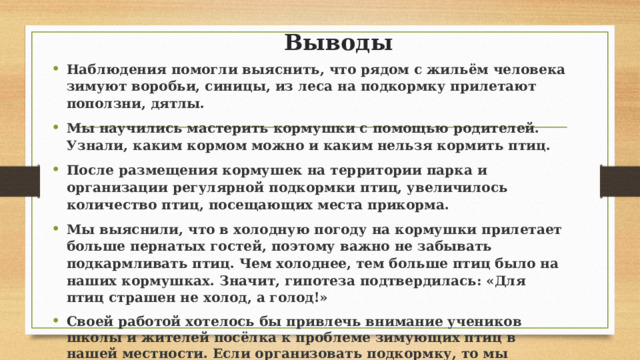 Выводы Наблюдения помогли выяснить, что рядом с жильём человека зимуют воробьи, синицы, из леса на подкормку прилетают поползни, дятлы. Мы научились мастерить кормушки с помощью родителей. Узнали, каким кормом можно и каким нельзя кормить птиц.   После размещения кормушек на территории парка и организации регулярной подкормки птиц, увеличилось количество птиц, посещающих места прикорма. Мы выяснили, что в холодную погоду на кормушки прилетает больше пернатых гостей, поэтому важно не забывать подкармливать птиц. Чем холоднее, тем больше птиц было на наших кормушках. Значит, гипотеза подтвердилась: «Для птиц страшен не холод, а голод!»  Своей работой хотелось бы привлечь внимание учеников школы и жителей посёлка к проблеме зимующих птиц в нашей местности. Если организовать подкормку, то мы поможем птицам пережить холодный период и сохранить численность. Ведь именно от птиц зависит, зазеленеют ли наши сады весной. Каждому из нас по силам помочь в трудный час пернатым друзьям 