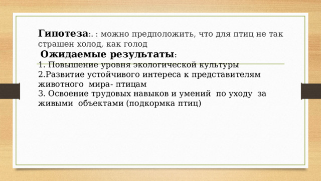 Гипотеза :.  : можно предположить, что для птиц не так страшен холод, как голод  Ожидаемые результаты : 1. Повышение уровня экологической культуры 2.Развитие устойчивого интереса к представителям животного мира- птицам 3. Освоение трудовых навыков и умений по уходу за живыми объектами (подкормка птиц) 