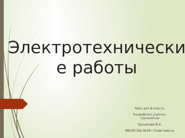 Электротехнические работы Урок для 8 класса. Разработал учитель технологии Лукьянова В.Е. МБОУСОШ №29 г.Георгиевска 